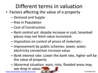 https://www.linkedin.com/in/kailashchander +91 9950461810
Different terms in valuation
• Factors affecting the value of a property
– Demand and Supply
– Rise in Population
– Cost of Construction
– Rent control act: despite increase in cost, tenanted
places may not fetch value increment.
– Imposition on control of prices of materials:-
– Improvement by public schemes: sewer, water,
electricity connection increase value
– Bank interest rate: Lower the bank rate, higher will be
the value of property
– Abnormal situation: wars, riots, flooded areas may
see drop in value.
 