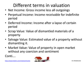 https://www.linkedin.com/in/kailashchander +91 9950461810
Different terms in valuation
• Net Income: Gross income less all outgoings
• Perpetual Income: Income receivable for indefinite
period
• Deferred Income: Income after a lapse of certain
period
• Scrap Value: Value of dismantled materials of a
property
• Salvage Value: Estimated value of a property without
dismantling it.
• Market Value: Value of property in open market
without any coercion and sentiment
Conti….
 