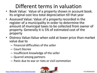 https://www.linkedin.com/in/kailashchander +91 9950461810
Different terms in valuation
• Book Value: Value of a property shown in account book.
Its original cost less total depreciation till that year
• Assessed Value: Value of a property recorded in the
register of a municipality in order to determine the
amount of municipal taxes to be collected from owner of
property. Generally it is 5% of estimated cost of the
property
• Distress Value:Value when sold at lower price than market
value due to
– Financial difficulties of the seller
– Court Decree
– Insufficient knowledge of the seller
– Quarrel among partners
– Panic due to war or riots or civil commotion
 