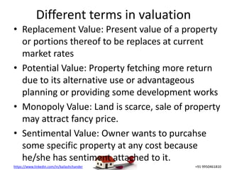 https://www.linkedin.com/in/kailashchander +91 9950461810
Different terms in valuation
• Replacement Value: Present value of a property
or portions thereof to be replaces at current
market rates
• Potential Value: Property fetching more return
due to its alternative use or advantageous
planning or providing some development works
• Monopoly Value: Land is scarce, sale of property
may attract fancy price.
• Sentimental Value: Owner wants to purcahse
some specific property at any cost because
he/she has sentiment attached to it.
 
