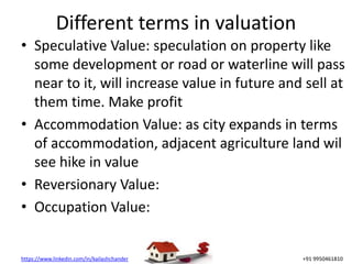 https://www.linkedin.com/in/kailashchander +91 9950461810
Different terms in valuation
• Speculative Value: speculation on property like
some development or road or waterline will pass
near to it, will increase value in future and sell at
them time. Make profit
• Accommodation Value: as city expands in terms
of accommodation, adjacent agriculture land wil
see hike in value
• Reversionary Value:
• Occupation Value:
 