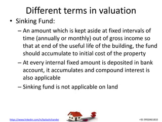 https://www.linkedin.com/in/kailashchander +91 9950461810
Different terms in valuation
• Sinking Fund:
– An amount which is kept aside at fixed intervals of
time (annually or monthly) out of gross income so
that at end of the useful life of the building, the fund
should accumulate to initial cost of the property
– At every internal fixed amount is deposited in bank
account, it accumulates and compound interest is
also applicable
– Sinking fund is not applicable on land
 