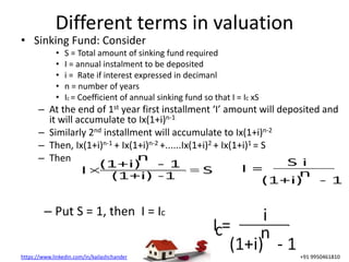 https://www.linkedin.com/in/kailashchander +91 9950461810
Different terms in valuation
• Sinking Fund: Consider
• S = Total amount of sinking fund required
• I = annual instalment to be deposited
• i = Rate if interest expressed in decimanl
• n = number of years
• Ic = Coefficient of annual sinking fund so that I = Ic xS
– At the end of 1st year first installment ‘I’ amount will deposited and
it will accumulate to Ix(1+i)n-1
– Similarly 2nd installment will accumulate to Ix(1+i)n-2
– Then, Ix(1+i)n-1 + Ix(1+i)n-2 +......Ix(1+i)2 + Ix(1+i)1 = S
– Then
– Put S = 1, then I = Ic
 