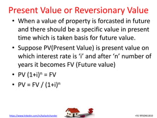 https://www.linkedin.com/in/kailashchander +91 9950461810
Present Value or Reversionary Value
• When a value of property is forcasted in future
and there should be a specific value in present
time which is taken basis for future value.
• Suppose PV(Present Value) is present value on
which interest rate is ‘i’ and after ‘n’ number of
years it becomes FV (Future value)
• PV (1+i)n = FV
• PV = FV / (1+i)n
 
