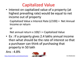 https://www.linkedin.com/in/kailashchander +91 9950461810
Capitalized Value
• Interest on capitalized value of a property (at
highest prevailing rate) would be equal to net
income out of property
Capitalized Value x Interest Rate (i/100) = Net Annual
Income or return
or
Net annual return x 100/ i = Capitalized Value
• Ex : If a property gives 2.4 lakhs annual income
then what should be the rate of interest so that
a purchaser can think of purchasing that
property in 50 lakh
Ans : 4.8%
 