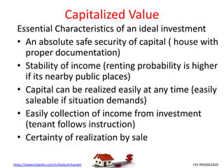 https://www.linkedin.com/in/kailashchander +91 9950461810
Capitalized Value
Essential Characteristics of an ideal investment
• An absolute safe security of capital ( house with
proper documentation)
• Stability of income (renting probability is higher
if its nearby public places)
• Capital can be realized easily at any time (easily
saleable if situation demands)
• Easily collection of income from investment
(tenant follows instruction)
• Certainty of realization by sale
 