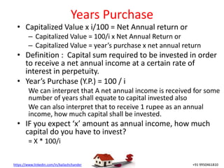 https://www.linkedin.com/in/kailashchander +91 9950461810
Years Purchase
• Capitalized Value x i/100 = Net Annual return or
– Capitalized Value = 100/i x Net Annual Return or
– Capitalized Value = year’s purchase x net annual return
• Definition : Capital sum required to be invested in order
to receive a net annual income at a certain rate of
interest in perpetuity.
• Year’s Purchase (Y.P.) = 100 / i
We can interpret that A net annual income is received for some
number of years shall equate to capital invested also
We can also interpret that to receive 1 rupee as an annual
income, how much capital shall be invested.
• IF you expect ‘x’ amount as annual income, how much
capital do you have to invest?
= X * 100/i
 