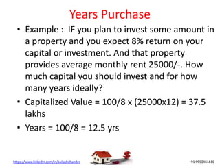 https://www.linkedin.com/in/kailashchander +91 9950461810
Years Purchase
• Example : IF you plan to invest some amount in
a property and you expect 8% return on your
capital or investment. And that property
provides average monthly rent 25000/-. How
much capital you should invest and for how
many years ideally?
• Capitalized Value = 100/8 x (25000x12) = 37.5
lakhs
• Years = 100/8 = 12.5 yrs
 