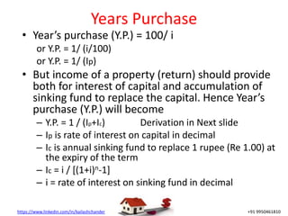 https://www.linkedin.com/in/kailashchander +91 9950461810
Years Purchase
• Year’s purchase (Y.P.) = 100/ i
or Y.P. = 1/ (i/100)
or Y.P. = 1/ (Ip)
• But income of a property (return) should provide
both for interest of capital and accumulation of
sinking fund to replace the capital. Hence Year’s
purchase (Y.P.) will become
– Y.P. = 1 / (Ip+Ic) Derivation in Next slide
– Ip is rate of interest on capital in decimal
– Ic is annual sinking fund to replace 1 rupee (Re 1.00) at
the expiry of the term
– Ic = i / [(1+i)n-1]
– i = rate of interest on sinking fund in decimal
 