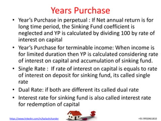 https://www.linkedin.com/in/kailashchander +91 9950461810
Years Purchase
• Year’s Purchase in perpetual : If Net annual return is for
long time period, the Sinking Fund coefficient is
neglected and YP is calculated by dividing 100 by rate of
interest on capital
• Year’s Purchase for terminable income: When income is
for limited duration then YP is calculated considering rate
of interest on capital and accumulation of sinking fund.
• Single Rate : If rate of interest on capital is equals to rate
of interest on deposit for sinking fund, its called single
rate
• Dual Rate: if both are different its called dual rate
• Interest rate for sinking fund is also called interest rate
for redemption of capital
 