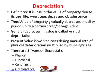 https://www.linkedin.com/in/kailashchander +91 9950461810
Depreciation
• Definition: It is loss in the value of property due to
its use, life, wear, tear, decay and obsolescence
• Thus Value of property gradually decreases in utility
period up to a certain scrap/salvage value
• General decreases in value is called Annual
depreciation
• Present Value is worked considering annual rate of
physical deterioration multiplied by building’s age
• There are 3 Types of Depreciation
– Physical
– Functional
– Contingent
– Obsolescence
 