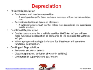 https://www.linkedin.com/in/kailashchander +91 9950461810
Depreciation
• Physical Depreciation
– Due to wear and tear from operation
• A ware house is used for heavy machinery movement will see more depreciation
rate.
– Decrepitude (action of time and elements)
• A building situated in rough weather will see more depreciation rate as compared
to calm weather.
• Functional Depreciation
– Due its constant use, i.e. a vehicle used for 10000 km in 2 yrs will see
more functional depreciation as compared to the one used for 5000 km
in 2 yrs.
– When a property has single bathroom for 2 bedroom will see more
functional depreciation.
• Contingent Depreciation
– Accidents, structural defects
– Diseases (parasites, pollution of water in building)
– Diminution of supply (natural gas, water)
 