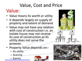 https://www.linkedin.com/in/kailashchander +91 9950461810
Value, Cost and Price
Value:
• Value means its worth or utility
• It depends largely on supply of
property and extent of demand
• Value may not have any relation
with cost of construction i.e. an
isolate house may not receive
its cost of construction as its
utility does not serve the
purpose.
• Property Value depends on:-
– Its utility
– Scarcity
– Events
 