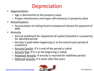 https://www.linkedin.com/in/kailashchander +91 9950461810
Depreciation
• Appreciation:
– Age is detrimental to the property value
– Proper maintenance and repair will enhances in property value
• Amortization:
– Accumulation of sinking fund at compound interest for payment of
debt
• Annuity
– Annual instalment for repayment of capital (invested in a property)
for specified period
– Annuity is paid either beginning or at the end of each period of
instalment
– Annuity Certain: If it is end of the period is called
– Annuity Due: If it is at the beginning is called
– Perpetual Annuity: If annuity is received for indefinite period
– Deferred Annuity: If it starts after few years
 
