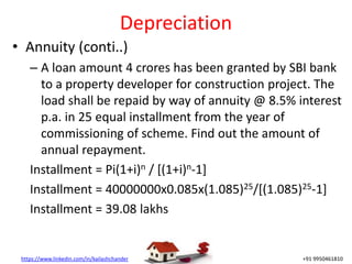 https://www.linkedin.com/in/kailashchander +91 9950461810
Depreciation
• Annuity (conti..)
– A loan amount 4 crores has been granted by SBI bank
to a property developer for construction project. The
load shall be repaid by way of annuity @ 8.5% interest
p.a. in 25 equal installment from the year of
commissioning of scheme. Find out the amount of
annual repayment.
Installment = Pi(1+i)n / [(1+i)n-1]
Installment = 40000000x0.085x(1.085)25/[(1.085)25-1]
Installment = 39.08 lakhs
 