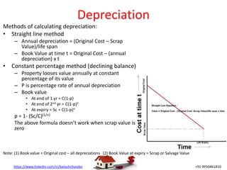 https://www.linkedin.com/in/kailashchander +91 9950461810
Depreciation
Methods of calculating depreciation:
• Straight line method
– Annual depreciation = (Original Cost – Scrap
Value)/life span
– Book Value at time t = Original Cost – (annual
depreciation) x t
• Constant percentage method (declining balance)
– Property looses value annually at constant
percentage of its value
– P is percentage rate of annual depreciation
– Book value
• At end of 1 yr = C(1-p)
• At end of 2nd yr = C(1-p)2
• At expiry = Sc = C(1-p)n
p = 1- (Sc/C)(1/n)
The above formula doesn’t work when scrap value is
zero
Note: (1) Book value = Original cost – all depreciations (2) Book Value at expiry = Scrap or Salvage Value
 
