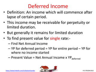 https://www.linkedin.com/in/kailashchander +91 9950461810
Deferred Income
• Definition: An income which will commence after
lapse of certain period.
• This income may be receivable for perpetuity or
limited duration.
• But generally it remains for limited duration
• To find present value for single rate:-
– Find Net Annual Income
– YP for deferred period = YP for entire period – YP for
where no income started
– Present Value = Net Annual Income x YPdeferred
 