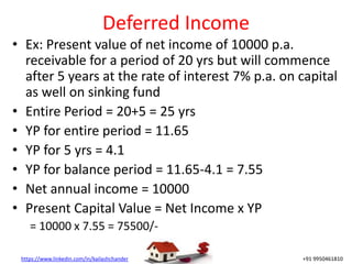 https://www.linkedin.com/in/kailashchander +91 9950461810
Deferred Income
• Ex: Present value of net income of 10000 p.a.
receivable for a period of 20 yrs but will commence
after 5 years at the rate of interest 7% p.a. on capital
as well on sinking fund
• Entire Period = 20+5 = 25 yrs
• YP for entire period = 11.65
• YP for 5 yrs = 4.1
• YP for balance period = 11.65-4.1 = 7.55
• Net annual income = 10000
• Present Capital Value = Net Income x YP
= 10000 x 7.55 = 75500/-
 