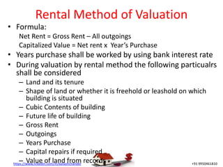 https://www.linkedin.com/in/kailashchander +91 9950461810
Rental Method of Valuation
• Formula:
Net Rent = Gross Rent – All outgoings
Capitalized Value = Net rent x Year’s Purchase
• Years purchase shall be worked by using bank interest rate
• During valuation by rental method the following particualrs
shall be considered
– Land and its tenure
– Shape of land or whether it is freehold or leashold on which
building is situated
– Cubic Contents of building
– Future life of building
– Gross Rent
– Outgoings
– Years Purchase
– Capital repairs if required
– Value of land from records
 