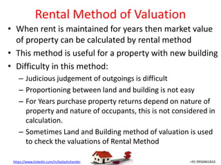 https://www.linkedin.com/in/kailashchander +91 9950461810
Rental Method of Valuation
• When rent is maintained for years then market value
of property can be calculated by rental method
• This method is useful for a property with new building
• Difficulty in this method:
– Judicious judgement of outgoings is difficult
– Proportioning between land and building is not easy
– For Years purchase property returns depend on nature of
property and nature of occupants, this is not considered in
calculation.
– Sometimes Land and Building method of valuation is used
to check the valuations of Rental Method
 