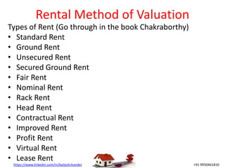 https://www.linkedin.com/in/kailashchander +91 9950461810
Rental Method of Valuation
Types of Rent (Go through in the book Chakraborthy)
• Standard Rent
• Ground Rent
• Unsecured Rent
• Secured Ground Rent
• Fair Rent
• Nominal Rent
• Rack Rent
• Head Rent
• Contractual Rent
• Improved Rent
• Profit Rent
• Virtual Rent
• Lease Rent
 