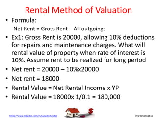 https://www.linkedin.com/in/kailashchander +91 9950461810
Rental Method of Valuation
• Formula:
Net Rent = Gross Rent – All outgoings
• Ex1: Gross Rent is 20000, allowing 10% deductions
for repairs and maintenance charges. What will
rental value of property when rate of interest is
10%. Assume rent to be realized for long period
• Net rent = 20000 – 10%x20000
• Net rent = 18000
• Rental Value = Net Rental Income x YP
• Rental Value = 18000x 1/0.1 = 180,000
 