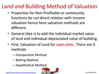 https://www.linkedin.com/in/kailashchander +91 9950461810
Land and Building Method of Valuation
• Properties for Non-Profitable or community
functions do not direct relation with income
valuation hence here valuation methods are
different.
• General idea is to add the individual market value
of land and individual depreciated value of building.
• First, Valuation of Land for open plots. There are 3
methods
– Comparative Method
– Belting Method
– Hypothetical Method
 