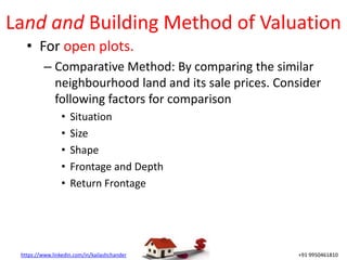 https://www.linkedin.com/in/kailashchander +91 9950461810
Land and Building Method of Valuation
• For open plots.
– Comparative Method: By comparing the similar
neighbourhood land and its sale prices. Consider
following factors for comparison
• Situation
• Size
• Shape
• Frontage and Depth
• Return Frontage
 