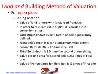 https://www.linkedin.com/in/kailashchander +91 9950461810
Land and Building Method of Valuation
• For open plots.
– Belting Method
• Value of land is more with it has road frontage.
• In order to calculate value of plot, it is divided into
convenient strips.
• Each strip is known as Belt. Depth of Belt is judiciously
defined.
• Front Belt’s depth is taken at maximum value extent
• Second Belt’s depth is 1.5 times the First
• Third Belt’s depth is 1.5 time the second or remaining
• Value per unit area for Second Belt is 2/3 times of First
one
• Value of Per unit area for Third Belt is ½ times of First one
 
