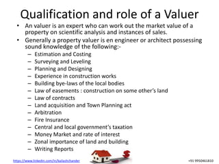 https://www.linkedin.com/in/kailashchander +91 9950461810
Qualification and role of a Valuer
• An valuer is an expert who can work out the market value of a
property on scientific analysis and instances of sales.
• Generally a property valuer is en engineer or architect possessing
sound knowledge of the following:-
– Estimation and Costing
– Surveying and Leveling
– Planning and Designing
– Experience in construction works
– Building bye-laws of the local bodies
– Law of easements : construction on some other’s land
– Law of contracts
– Land acquisition and Town Planning act
– Arbitration
– Fire Insurance
– Central and local government’s taxation
– Money Market and rate of interest
– Zonal importance of land and building
– Writing Reports
 
