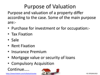https://www.linkedin.com/in/kailashchander +91 9950461810
Purpose of Valuation
Purpose and valuation of a property differ
according to the case. Some of the main purpose
are:-
• Purchase for investment or for occupation:-
• Tax Fixation
• Sale
• Rent Fixation
• Insurance Premium
• Mortgage value or security of loans
• Compulsory Acquisition
Continue…..
 