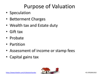 https://www.linkedin.com/in/kailashchander +91 9950461810
Purpose of Valuation
• Speculation
• Betterment Charges
• Wealth tax and Estate duty
• Gift tax
• Probate
• Partition
• Assessment of income or stamp fees
• Capital gains tax
 