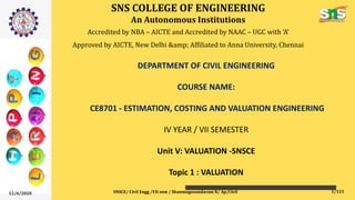 SNS COLLEGE OF ENGINEERING
An Autonomous Institutions
Accredited by NBA – AICTE and Accredited by NAAC – UGC with ‘A’
Approved by AICTE, New Delhi &amp; Affiliated to Anna University, Chennai
DEPARTMENT OF CIVIL ENGINEERING
COURSE NAME:
CE8701 - ESTIMATION, COSTING AND VALUATION ENGINEERING
IV YEAR / VII SEMESTER
Unit V: VALUATION -SNSCE
Topic 1 : VALUATION
12/4/2020 SNSCE/ Civil Engg /VII sem / Shanmugasundaram N/ Ap/Civil 1/121
 