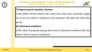 12/4/2020
Factors affecting the value of the property
SNSCE/ Civil Engg /VII sem / Shanmugasundaram N/ Ap/Civil
7) Improvement of public schemes
Any public service scheme like sewer line, water line, electricity supply
etc to an area which is lacking in such amenities will make the land value
go up.
8) Abnormal conditions
The value of property may go down due to abnormal conditions like war,
riots or due to insecure conditions.
12/121
 