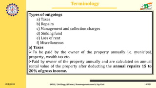 12/4/2020
Terminology
SNSCE/ Civil Engg /VII sem / Shanmugasundaram N/ Ap/Civil 14/121
Types of outgoings
a) Taxes
b) Repairs
c) Management and collection charges
d) Sinking fund
e) Loss of rent
f) Miscellaneous
a) Taxes
 To be paid by the owner of the property annually i.e. municipal,
property , wealth tax etc.
Paid by owner of the property annually and are calculated on annual
rental value of the property after deducting the annual repairs 15 to
20% of gross income.
 