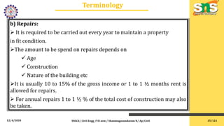 12/4/2020
Terminology
SNSCE/ Civil Engg /VII sem / Shanmugasundaram N/ Ap/Civil
b) Repairs:
 It is required to be carried out every year to maintain a property
in fit condition.
The amount to be spend on repairs depends on
 Age
 Construction
 Nature of the building etc
It is usually 10 to 15% of the gross income or 1 to 1 ½ months rent is
allowed for repairs.
 For annual repairs 1 to 1 ½ % of the total cost of construction may also
be taken.
15/121
 