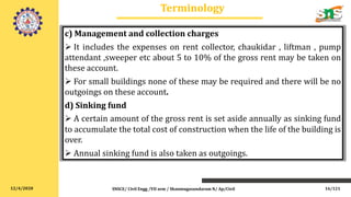 12/4/2020
Terminology
SNSCE/ Civil Engg /VII sem / Shanmugasundaram N/ Ap/Civil
c) Management and collection charges
 It includes the expenses on rent collector, chaukidar , liftman , pump
attendant ,sweeper etc about 5 to 10% of the gross rent may be taken on
these account.
 For small buildings none of these may be required and there will be no
outgoings on these account.
d) Sinking fund
 A certain amount of the gross rent is set aside annually as sinking fund
to accumulate the total cost of construction when the life of the building is
over.
 Annual sinking fund is also taken as outgoings.
16/121
 