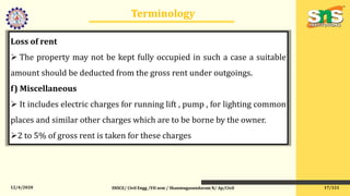 12/4/2020
Terminology
SNSCE/ Civil Engg /VII sem / Shanmugasundaram N/ Ap/Civil
Loss of rent
 The property may not be kept fully occupied in such a case a suitable
amount should be deducted from the gross rent under outgoings.
f) Miscellaneous
 It includes electric charges for running lift , pump , for lighting common
places and similar other charges which are to be borne by the owner.
2 to 5% of gross rent is taken for these charges
17/121
 