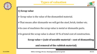 12/4/2020
Types of valuation
SNSCE/ Civil Engg /VII sem / Shanmugasundaram N/ Ap/Civil
1) Scrap value
 Scrap value is the value of the dismantled material.
That means after dismantle we will get the steel, brick, timber etc.
In case of machines the scrap value is metal or dismantle parts.
In general the scrap value is about 10 % of total cost of construction.
Scrap value = (sale of useable material – cost of dismantling
and removal of the rubbish material)
20/121
 