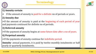 12/4/2020
Terminology
.
SNSCE/ Civil Engg /VII sem / Shanmugasundaram N/ Ap/Civil
1) Annuity certain
 If the amount of annuity is paid for a definite no of periods or years.
2) Annuity due
If the amount of annuity is paid at the beginning of each period of year
and payments continued for definite no of periods.
3) Deferred annuity
If the payment of annuity begins at some future date after a no of years.
4) Perpetual annuity
If the payments of annuity continue for indefinite period.
Annuity- annual payments, it is paid by twelve monthly instalments or half
yearly or quarterly instalments.
27/121
 