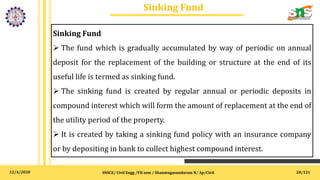 12/4/2020
Sinking Fund
SNSCE/ Civil Engg /VII sem / Shanmugasundaram N/ Ap/Civil 28/121
Sinking Fund
 The fund which is gradually accumulated by way of periodic on annual
deposit for the replacement of the building or structure at the end of its
useful life is termed as sinking fund.
 The sinking fund is created by regular annual or periodic deposits in
compound interest which will form the amount of replacement at the end of
the utility period of the property.
 It is created by taking a sinking fund policy with an insurance company
or by depositing in bank to collect highest compound interest.
 