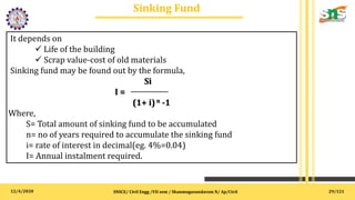12/4/2020
Sinking Fund
.
SNSCE/ Civil Engg /VII sem / Shanmugasundaram N/ Ap/Civil
It depends on
 Life of the building
 Scrap value-cost of old materials
Sinking fund may be found out by the formula,
Si
I =
(1+ i)n -1
Where,
S= Total amount of sinking fund to be accumulated
n= no of years required to accumulate the sinking fund
i= rate of interest in decimal(eg. 4%=0.04)
I= Annual instalment required.
29/121
 