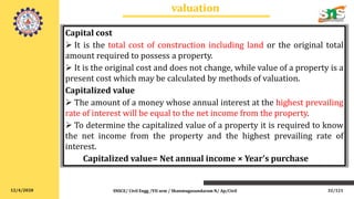 12/4/2020
valuation
SNSCE/ Civil Engg /VII sem / Shanmugasundaram N/ Ap/Civil
Capital cost
 It is the total cost of construction including land or the original total
amount required to possess a property.
 It is the original cost and does not change, while value of a property is a
present cost which may be calculated by methods of valuation.
Capitalized value
 The amount of a money whose annual interest at the highest prevailing
rate of interest will be equal to the net income from the property.
 To determine the capitalized value of a property it is required to know
the net income from the property and the highest prevailing rate of
interest.
Capitalized value= Net annual income × Year’s purchase
32/121
 