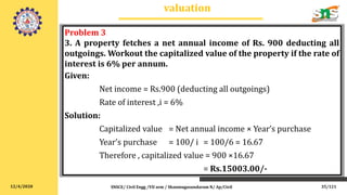 12/4/2020
valuation
Problem 3
3. A property fetches a net annual income of Rs. 900 deducting all
outgoings. Workout the capitalized value of the property if the rate of
interest is 6% per annum.
Given:
Net income = Rs.900 (deducting all outgoings)
Rate of interest ,i = 6%
Solution:
Capitalized value = Net annual income × Year’s purchase
Year’s purchase = 100/ i = 100/6 = 16.67
Therefore , capitalized value = 900 ×16.67
= Rs.15003.00/-
SNSCE/ Civil Engg /VII sem / Shanmugasundaram N/ Ap/Civil 35/121
 