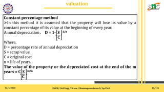 12/4/2020
valuation
.
SNSCE/ Civil Engg /VII sem / Shanmugasundaram N/ Ap/Civil
Constant percentage method
In this method it is assumed that the property will lose its value by a
constant percentage of its value at the beginning of every year.
Annual depreciation , D = 1- S 1/n
C
Where,
D = percentage rate of annual depreciation
S = scrap value
C = original cost
n = life of years.
The value of the property or the depreciated cost at the end of the m
years = C S m/n
C
45/121
 