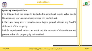 12/4/2020
valuation
.
SNSCE/ Civil Engg /VII sem / Shanmugasundaram N/ Ap/Civil
Quantity survey method
 In this method the property is studied in detail and loss in value due to
life, wear and tear , decay , obsolescence etc, worked out.
 Each and every step is based on some logical ground without any fixed %
of the cost of the property.
 Only experienced valuer can work out the amount of depreciation and
present value of a property by this method.
49/121
 