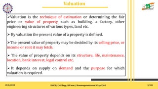 12/4/2020
Valuation
.
SNSCE/ Civil Engg /VII sem / Shanmugasundaram N/ Ap/Civil
Valuation is the technique of estimation or determining the fair
price or value of property such as building, a factory, other
engineering structures of various types, land etc.
 By valuation the present value of a property is defined.
The present value of property may be decided by its selling price, or
income or rent it may fetch.
 The value of property depends on its structure, life, maintenance,
location, bank interest, legal control etc.
 It depends on supply on demand and the purpose for which
valuation is required.
5/121
 