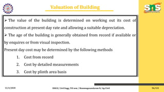 12/4/2020 SNSCE/ Civil Engg /VII sem / Shanmugasundaram N/ Ap/Civil
Valuation of Building
 The value of the building is determined on working out its cost of
construction at present day rate and allowing a suitable depreciation.
 The age of the building is generally obtained from record if available or
by enquires or from visual inspection.
Present day cost may be determined by the following methods
1. Cost from record
2. Cost by detailed measurements
3. Cost by plinth area basis
56/121
 