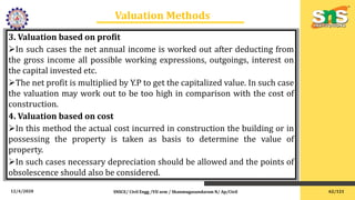 12/4/2020 SNSCE/ Civil Engg /VII sem / Shanmugasundaram N/ Ap/Civil
Valuation Methods
3. Valuation based on profit
In such cases the net annual income is worked out after deducting from
the gross income all possible working expressions, outgoings, interest on
the capital invested etc.
The net profit is multiplied by Y.P to get the capitalized value. In such case
the valuation may work out to be too high in comparison with the cost of
construction.
4. Valuation based on cost
In this method the actual cost incurred in construction the building or in
possessing the property is taken as basis to determine the value of
property.
In such cases necessary depreciation should be allowed and the points of
obsolescence should also be considered.
62/121
 