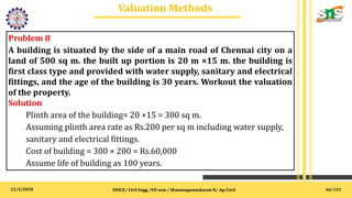 12/4/2020
Valuation Methods
.
SNSCE/ Civil Engg /VII sem / Shanmugasundaram N/ Ap/Civil
Problem 8
A building is situated by the side of a main road of Chennai city on a
land of 500 sq m. the built up portion is 20 m ×15 m. the building is
first class type and provided with water supply, sanitary and electrical
fittings, and the age of the building is 30 years. Workout the valuation
of the property.
Solution
Plinth area of the building= 20 ×15 = 300 sq m.
Assuming plinth area rate as Rs.200 per sq m including water supply,
sanitary and electrical fittings.
Cost of building = 300 × 200 = Rs.60,000
Assume life of building as 100 years.
66/121
 